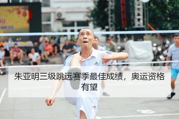 朱亚明三级跳远赛季最佳成绩，奥运资格有望