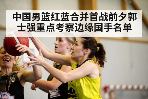 中国男篮红蓝合并首战前夕郭士强重点考察边缘国手名单
